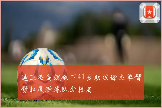 迪亚洛高效砍下41分助攻徐杰单臂劈扣展现球队新格局