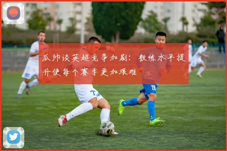 瓜帅谈英超竞争加剧：教练水平提升使每个赛季更加艰难