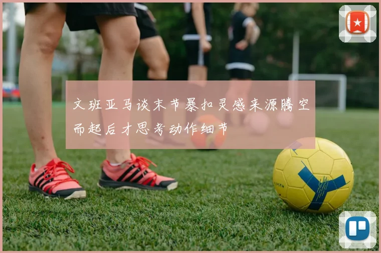 文班亚马谈末节暴扣灵感来源腾空而起后才思考动作细节