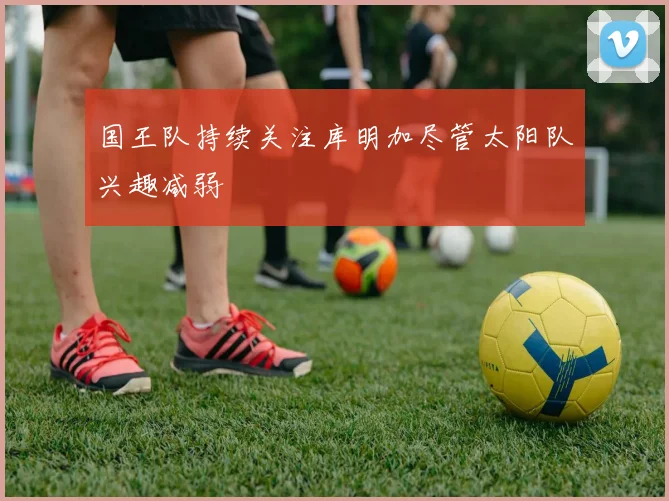 国王队持续关注库明加尽管太阳队兴趣减弱