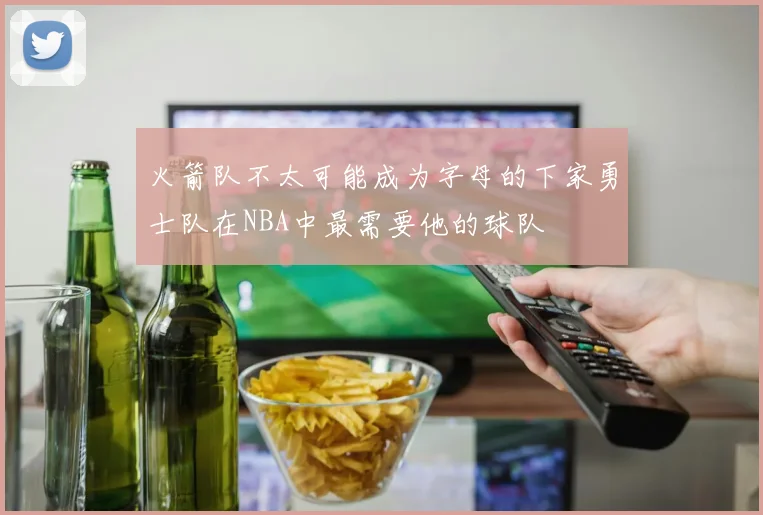 火箭队不太可能成为字母的下家勇士队在NBA中最需要他的球队