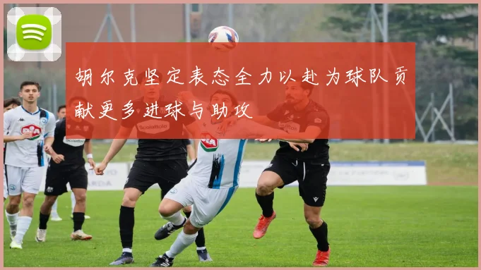 胡尔克坚定表态全力以赴为球队贡献更多进球与助攻