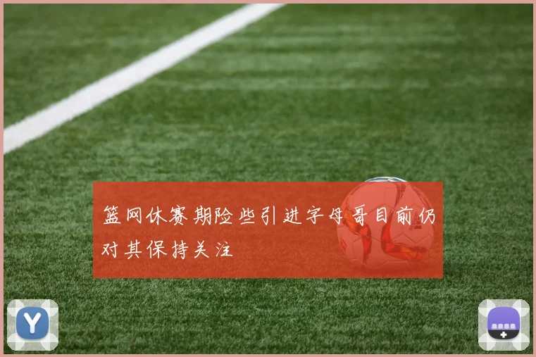 篮网休赛期险些引进字母哥目前仍对其保持关注