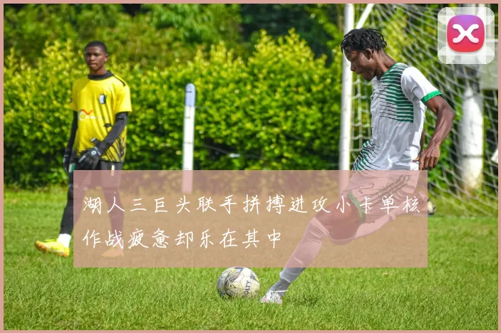 湖人三巨头联手拼搏进攻小卡单核作战疲惫却乐在其中