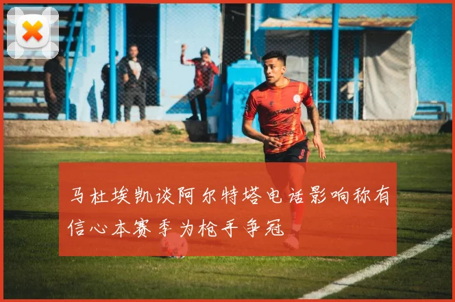 马杜埃凯谈阿尔特塔电话影响称有信心本赛季为枪手争冠
