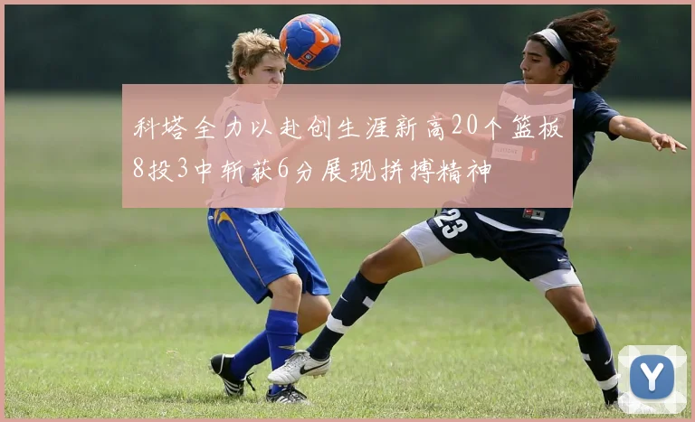 科塔全力以赴创生涯新高20个篮板8投3中斩获6分展现拼搏精神