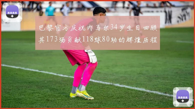 巴黎官方庆祝内马尔34岁生日回顾其173场贡献118球80助的辉煌历程