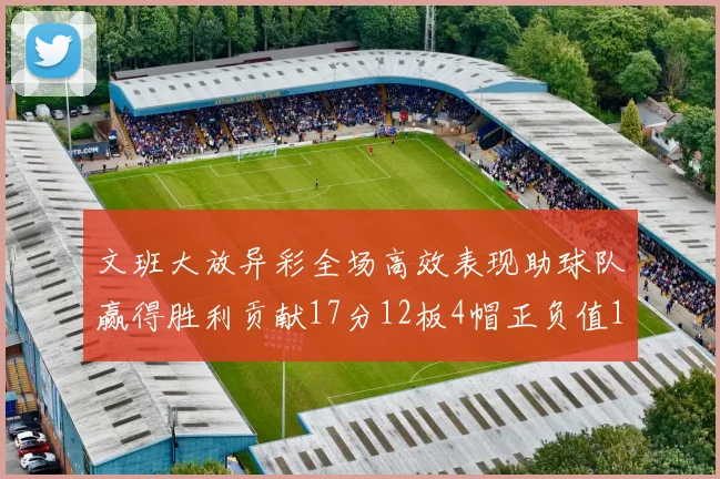 文班大放异彩全场高效表现助球队赢得胜利贡献17分12板4帽正负值11