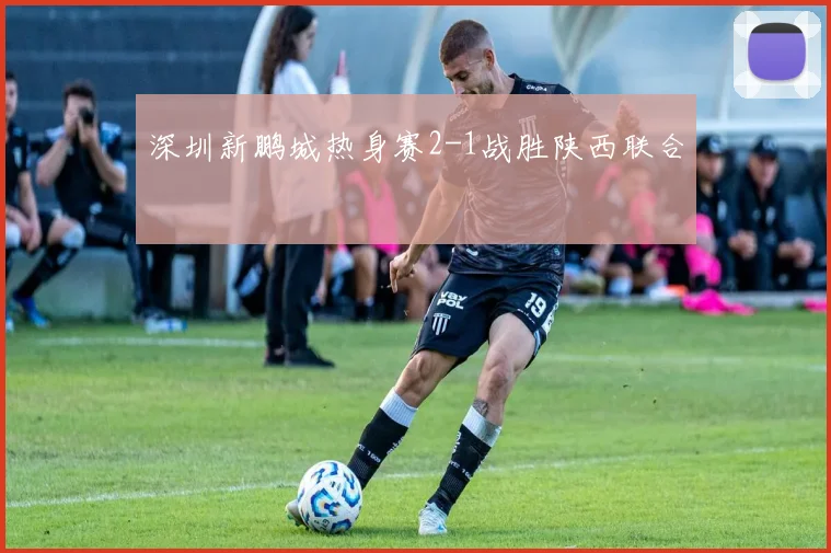 深圳新鹏城热身赛2-1战胜陕西联合