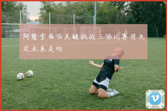 阿隆索面临关键挑战三场比赛将决定未来走向