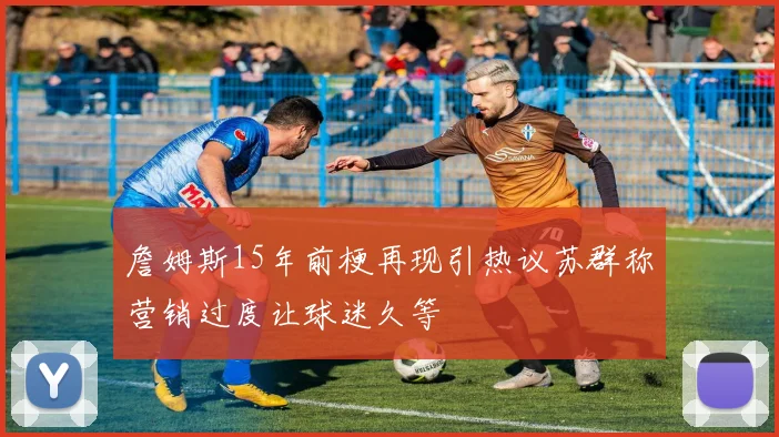 詹姆斯15年前梗再现引热议苏群称营销过度让球迷久等