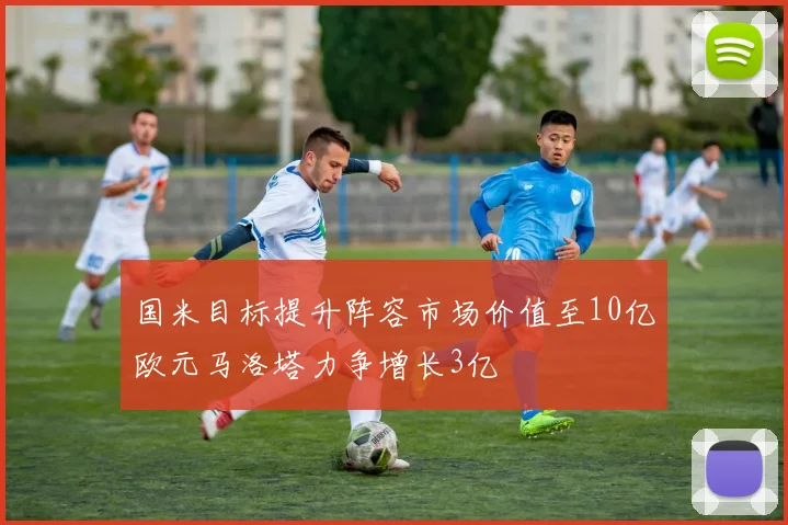 国米目标提升阵容市场价值至10亿欧元马洛塔力争增长3亿