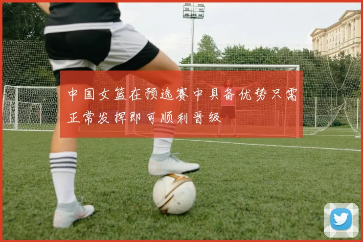 中国女篮在预选赛中具备优势只需正常发挥即可顺利晋级