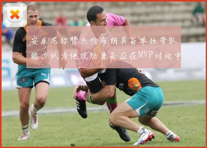 安东尼称赞杰伦布朗具备单独带队能力认为他攻防兼备应在MVP讨论中占有一席之地