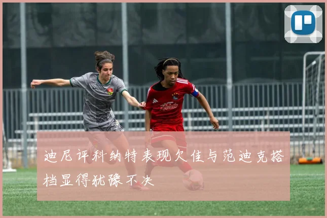 迪尼评科纳特表现欠佳与范迪克搭档显得犹豫不决