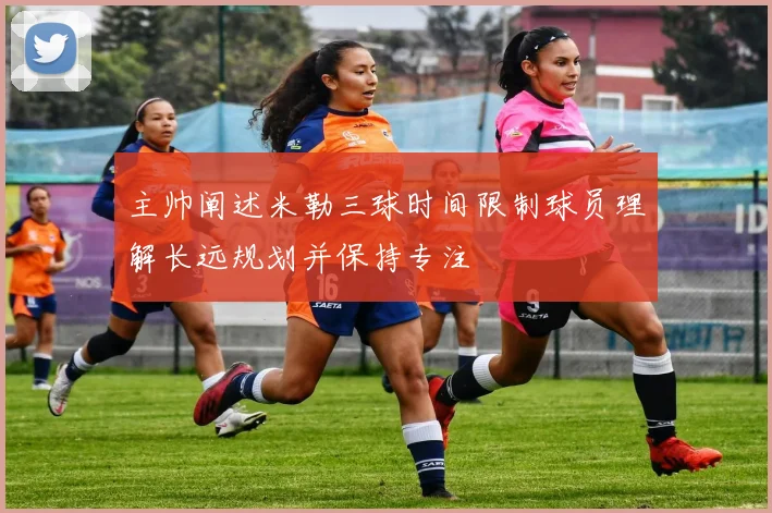 主帅阐述米勒三球时间限制球员理解长远规划并保持专注