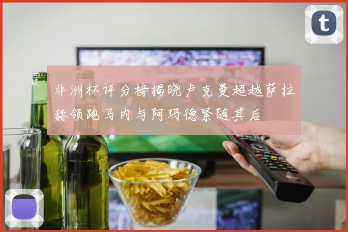 非洲杯评分榜揭晓卢克曼超越萨拉赫领跑马内与阿玛德紧随其后