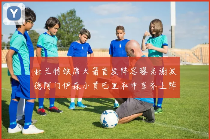 杜兰特缺席火箭首发阵容曝光谢泼德阿门伊森小贾巴里和申京齐上阵