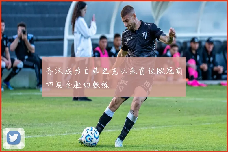 齐沃成为自弗里克以来首位欧冠前四场全胜的教练