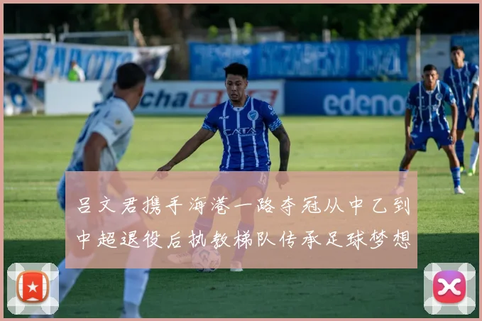 吕文君携手海港一路夺冠从中乙到中超退役后执教梯队传承足球梦想