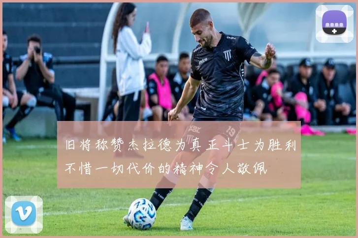 旧将称赞杰拉德为真正斗士为胜利不惜一切代价的精神令人敬佩