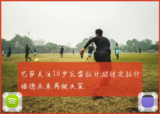 巴萨关注16岁瓦雷拉计划待定拉什福德未来再做决策