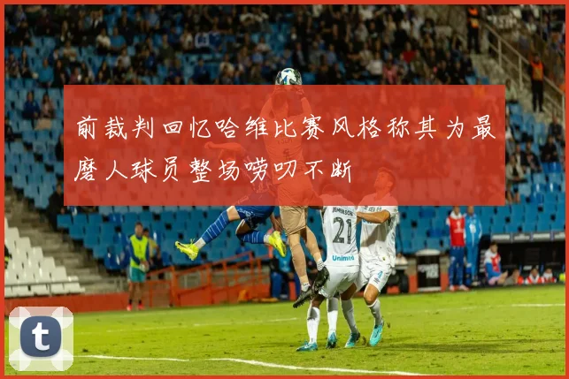 前裁判回忆哈维比赛风格称其为最磨人球员整场唠叨不断