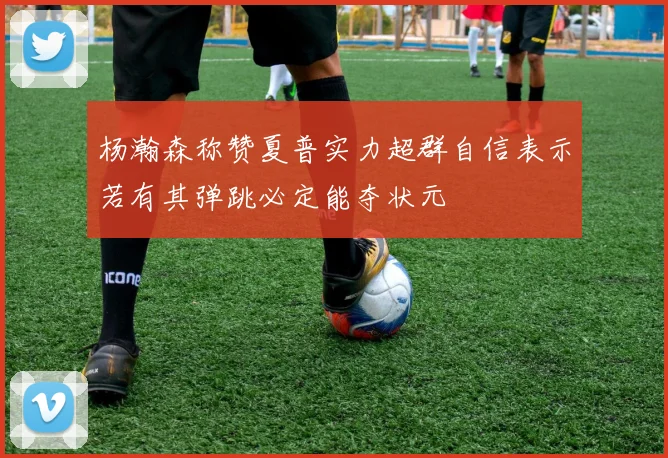 杨瀚森称赞夏普实力超群自信表示若有其弹跳必定能夺状元