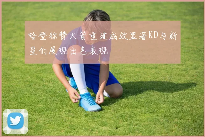 哈登称赞火箭重建成效显著KD与新星们展现出色表现