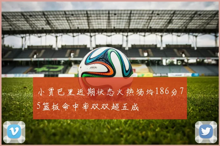 小贾巴里近期状态火热场均186分75篮板命中率双双超五成