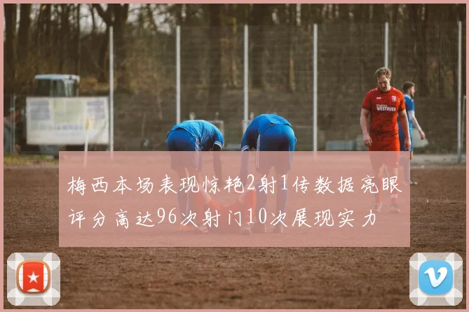 梅西本场表现惊艳2射1传数据亮眼评分高达96次射门10次展现实力