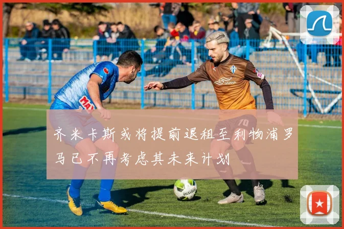 齐米卡斯或将提前退租至利物浦罗马已不再考虑其未来计划