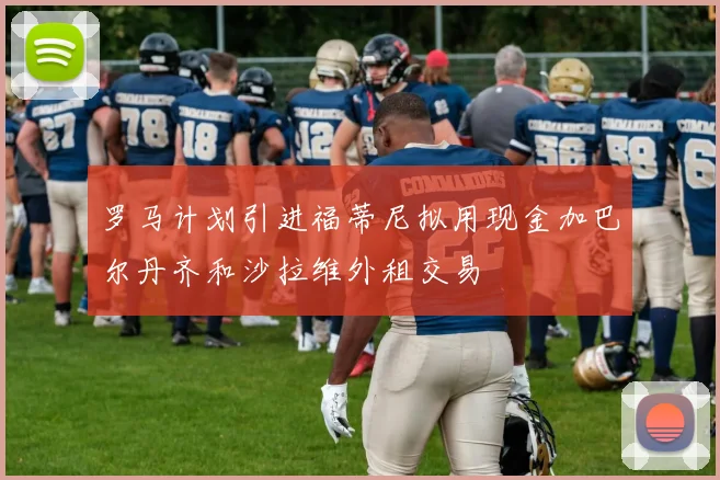 罗马计划引进福蒂尼拟用现金加巴尔丹齐和沙拉维外租交易