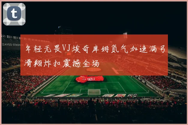 年轻无畏VJ埃奇库姆氮气加速满弓滑翔炸扣震撼全场