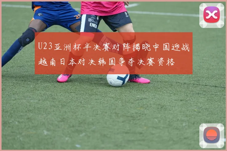 U23亚洲杯半决赛对阵揭晓中国迎战越南日本对决韩国争夺决赛资格