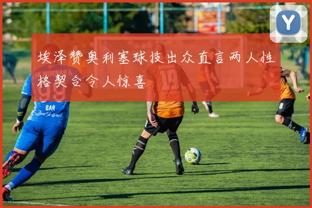 埃泽赞奥利塞球技出众直言两人性格契合令人惊喜