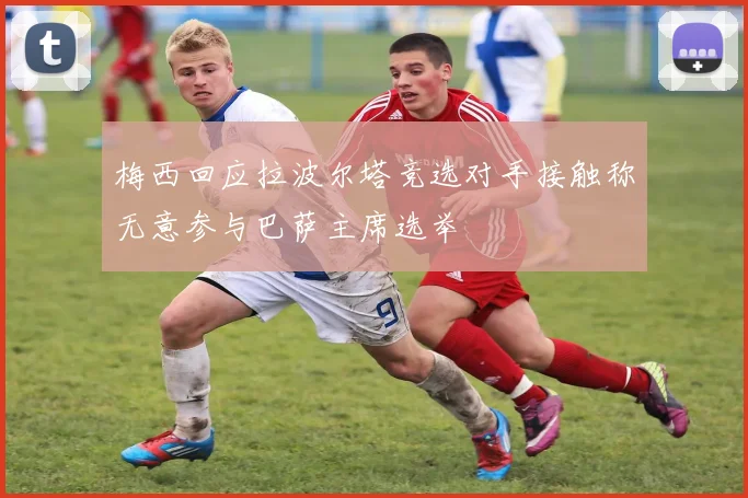 梅西回应拉波尔塔竞选对手接触称无意参与巴萨主席选举